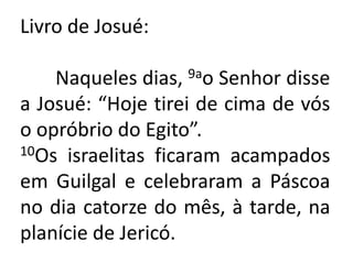 Livro de Josué:	Naqueles dias, 9ao Senhor disse a Josué: “Hoje tirei de cima de vós o opróbrio do Egito”.10Os israelitas ficaram acampados em Guilgal e celebraram a Páscoa no dia catorze do mês, à tarde, na planície de Jericó.