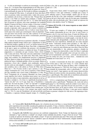 12. A vida em plenitude se realizou na encarnação e morte de
Jesus. O v. 16 mostra Deus desprendendo-se do Filho único, a
ponto de entregá-lo em vista da salvação de quem crê. Jesus é
a personificação do amor do Pai levado às últimas conseqüên-
cias: a entrega do Filho único. A salvação de Jesus não discri-
mina as pessoas: todos necessitam dela e todos têm acesso a
ela, mediante a fé em Jesus, a fonte da vida: "Porque Deus não
enviou o seu Filho ao mundo para condenar o mundo, mas
para que o mundo seja salvo por ele" (v. 17). Deus não deseja
que as pessoas se percam, nem sente satisfação em condenar
alguém. O prazer de Deus é salvar a todos, é desarmar a todos
com a lógica do amor. Portanto, o sofrimento, a injustiça, o
pecado, a opressão, tudo o que gera dor e morte é contrário ao
projeto de Deus. Esse projeto visa a erradicar essas forças de
morte para criar canais que comuniquem vida em plenitude. É
isso que Jesus veio revelar com sua vida e palavra. É isso que
deseja criar com a força de sua morte e ressurreição, presentes
e atuantes na comunidade cristã.
13. A vida de Jesus provoca as pessoas à decisão. A mentali-
dade judaica daquele tempo achava que o julgamento se daria
no final dos tempos, quando os vivos e os mortos teriam de se
apresentar diante do tribunal de Deus. Para João, o julgamento
se dá aqui e agora no confronto das pessoas e da sociedade
como um todo com a pessoa e a prática de Jesus. O tempo de
julgamento é o momento em que vivemos. Estar a favor da
vida é estar com Jesus. Não estar com ele é patrocinar a morte
(o risco de Nicodemos e de todos nós). Para João, Jesus não
julga, nem condena. Ele simplesmente provoca o julgamento
de Deus. Quem se julga são as pessoas, confrontando-se com a
prática de Jesus e tomando partido a favor ou contra. Quem se
posiciona a favor não é julgado, nem condenado; quem se
decide contra já está julgado e condenou a si próprio, porque
não acreditou, isto é, não aderiu ao Nome do Filho único de
Deus (cf. v. 18). O nome revela o que a pessoa é e faz. No
Antigo Testamento (Ex 3,14), Javé se mostrou o Deus liberta-
dor que caminha com o povo rumo à libertação e à vida. No
Novo Testamento ele se mostrou libertador em Jesus (cujo
nome significa Javé salva). Acreditar nesse nome é ser a favor
da vida em todas as suas expressões, aproximando-se da luz e
fazendo a verdade (v. 21). Esse é o significado da proposta de
"nascer do alto" (cf. 3,3.7) que Jesus faz a Nicodemos e a
todos nós. No texto de João, o "alto" ou "elevado" é o próprio
Jesus elevado na cruz. Nascer do alto significa ser como Jesus
nas palavras e nas ações. Mas o próprio Jesus constata que "os
homens preferiram as trevas à luz, porque suas ações eram
más" (v. 19). É o caso de Nicodemos: ele está envolvido com
o Sinédrio, o supremo tribunal daquele tempo. E o Sinédrio
odeia a luz, não se aproximando dela para não ser desmasca-
rado (cf. v. 20).
14. O que resta a fazer, então? A resposta que o evangelho de
hoje fornece é esta: agir conforme a verdade que é Jesus. E
nós sabemos quem é Jesus-verdade: aquele que foi fiel ao
projeto do Pai até o fim. Agir conforme a verdade (ou aproxi-
mar-se da luz) é fazer tudo o que ele fez para que a humanida-
de tenha vida em plenitude, pois "não se pode ser opressor do
homem e dar adesão a Jesus" (J. Mateos).
2ª leitura (Ef 2,4-10): A fé: nossa resposta ao amor miseri-
cordioso de Deus
15. O texto que compõe a 2ª leitura deste domingo mostra
dois modos contrastantes de ser e de viver: 1. sem Cristo e o
oposto a ele; 2. viver em Cristo Jesus. O autor de Efésios afir-
ma que os destinatários da carta viveram, no passado, longe de
Cristo. É uma referência ao mundo pagão, a um tipo de socie-
dade marcada pela desigualdade e injustiça. O autor da carta
também fez essa experiência, definida por ele como situação
de morte: "estávamos mortos pelos pecados" (v. 4b). Mas o
que marca o texto de hoje é a novidade de Deus trazida por
Jesus. E o autor da carta salienta que essa obra é fruto do Deus
rico em misericórdia (v. 4a), amoroso, gratuito e doador da
graça. A riqueza da misericórdia e amor de Deus é explicada
pelo texto: "levado pelo grande amor com que nos amou, nos
fez reviver juntamente com Cristo… com ele nos ressuscitou e
nos fez sentar nos céus, em Cristo Jesus… tratando-nos com
bondade em Cristo Jesus" (vv. 4-7).
16. A morte e ressurreição de Jesus são a passagem da vida
sem Cristo para a vida com Cristo. E o texto salienta duas
vezes que isso é fruto da graça de Deus e não o resultado dos
méritos das pessoas (vv. 5b.8-10). Em Cristo o cristão vive já
uma situação de ressuscitado, salvo e glorificado ("…nos fez
sentar nos céus"). Aqui aparece um dos temas desenvolvidos
por Paulo em outros escritos: nós possuímos, desde já, a salva-
ção e a glorificação. Mas ainda não se manifestou plenamente
o que seremos de fato no futuro em Deus.
17. A fé é o compromisso que brota espontâneo em quem se
descobre salvo e glorificado: "Mediante a fé, vocês são salvos
pela graça" (v. 8a). Portanto, tarefa do cristão é viver entre o já
e o ainda não, entre o que Deus fez por nós em Cristo, e o que
nós devemos fazer, na fé, para os outros. A fé é nossa resposta
ao amor misericordioso de Deus, e esta gera novas relações
entre as pessoas: relações de vida nova e de esperanças reno-
vadas.
III. PISTAS PARA REFLEXÃO
18. A 1ª leitura (2Cr 36,14-16.19-23) ajuda a ler a história do povo de Deus e a nossa história. Israel passou
pela experiência da escravidão causada pela ganância dos grandes. E hoje, a história é diferente? De onde brota
esperança? Há esperança para os excluídos? Quais são as vozes proféticas em favor da dignidade humana e
contra todas as formas de exclusão?
19. Evangelho (Jo 3,14-21) Jesus provoca um confronto (julgamento). Neste Tempo da Quaresma somos
chamados a "agir conforme a verdade" em relação à dura realidade das prisões. O que é fruto de trevas? "Não
se pode ser opressor do homem e dar adesão a Jesus". O que isso representa para nós? Não somos nós também
como Nicodemos que precisa "deixar o Sinédrio" para ser discípulo de Jesus? Infelizmente, religião também
arrisca criar excluídos. É o caso da nossa?
20. A 2ª leitura (Ef 2,4-10) aponta para as novas relações nascidas da fé. Como concretizar os objetivos da
Campanha da Fraternidade?
 