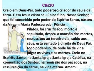 Creio em Deus-Pai, todo poderoso,criador do céu e da
terra. E em Jesus cristo seu único filho, Nosso Senhor,
que foi concebido pelo poder do Espírito Santo, nasceu
da Virgem Maria Padeceu sob Pôncio
               Pilatos, foi crucificado, morto e
               sepultado, desceu a mansão dos mortos,
               ressuscitou ao terceiro dia, subiu aos
               céus, está sentado à direita de Deus Pai,
               todo poderoso, de onde há de vir a
               julgar os vivos e os mortos. Creio no
Espírito Santo, na Santa Igreja Santa Igreja Católica, na
comunhão dos Santos, na remissão dos pecados, na
ressurreição da carne, na vida eterna. Amem.
 