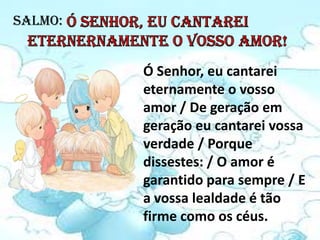 SALMO:


         Ó Senhor, eu cantarei
         eternamente o vosso
         amor / De geração em
         geração eu cantarei vossa
         verdade / Porque
         dissestes: / O amor é
         garantido para sempre / E
         a vossa lealdade é tão
         firme como os céus.
 
