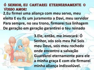 2.Eu firmei uma aliança com meu servo, meu
eleito E eu fiz um juramento a Davi, meu servidor
Para sempre, no seu trono, firmarei tua linhagem
De geração em geração garantirei o teu reinado.
                 3.Ele, então, me invocará: Ó
                 Senhor, vós sois meu Pai Sois
                 meu Deus, sois meu rochedo
                 onde encontro a salvação
                 Guardarei eternamente para ele
                 a minha graça E com ele firmarei
                 minha aliança indissolúvel.
 