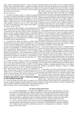 João (= Deus é misericórdia); Zacarias (= Deus se 1embrou);
Isabel (= Deus é plenitude); Maria (= a amada). Em síntese,
os pobres proclamam a misericórdia do Deus que se 1embra
dos pobres, vem morar com eles porque os ama, trazendo-
lhes a plenitude da salvação.
b. Deus fecunda a fé
15. As palavras de Isabel a Maria (vv. 42b-45) se inspiram
nos elogios das mulheres libertadoras do Antigo Testamento:
Jael ("Que Jael seja bendita entre as mulheres", Jz 5,24) e
Judite ("Ó filha, bendita sejas para Deus altíssimo, mais que
todas as mulheres da terra", Jt 13,18). Abraão, pai dos que
crêem, também é bendito (cf. Gn 12,2-3). O v. 42b se inspi-
ra, ainda, nas promessas de vida a Israel ("Será bendito o
fruto do teu ventre", Dt 28,4).
16. Isabel proclama Maria bendita, ou seja, abençoada. Na
Bíblia, as pessoas abençoam (bendizem) quando descobrem
a presença do Deus que salva. Maria é motivo de bênção
porque se tornou o lugar privilegiado onde se experimenta
Deus. O Antigo Testamento (Isabel e João) abençoa o Novo
(Maria e Jesus). O Antigo Testamento reconhece a nova
humanidade que está se formando no seio de Maria, o lugar
privilegiado onde se experimenta Deus.
17. A expressão de alegria de Isabel ao acolher Maria
("Como posso merecer que a mãe do meu Senhor me venha
visitar?") recorda o espanto de Davi ao acolher a Arca: "Co-
mo virá a Arca de Javé para ficar na minha casa?" (2Sm 6,9).
Em base a esse paralelismo, a mariologia tradicional vê em
Maria a arca da Nova Aliança, por ser ela a mãe do menino
que é chamado Santo, Filho de Deus (Lc 1,35). A exultação
de João no seio de Isabel (v. 44) é a alegria do povo de Deus
pela vinda do Messias. Com esse fato, Lucas quis registrar a
realização das expectativas messiânicas: a misericórdia de
Deus se revela agora em Jesus que vem para salvar (cf. 1ª
leitura).
18. O elogio de Isabel a Maria vai além da maternidade
física. A bem-aventurança de Maria (v. 45) é ter acreditado
que as coisas ditas pelo Senhor iriam se cumprir. Isso está
em perfeita sintonia com o evangelho de Lucas, no qual ela
aparece como modelo do discípulo. O próprio Jesus afirma
haver uma bem-aventurança que supera a da maternidade
física: "Felizes, antes, os que ouvem a palavra de Deus e a
observam" (cf. 11,27-28). Maria, a escrava do Senhor (1,28),
merece a bem-aventurança dos ouvintes cristãos aos quais
Lucas, em At 2,18, chama de servos e servas do Senhor.
2ª leitura (Hb 10,5-10): Jesus, a oferta que agrada
ao Pai e santifica as pessoas
19. O texto de Hebreus foi escrito para "um grupo de cris-
tãos que se acham em grande perigo de rejeitar a fé em Jesus
como revelador e portador da salvação. Eles sentem dificul-
dade em aceitar, tanto a forma humilhante e dolorosa da
aparição terrestre de Jesus (Hb 2), como os próprios sofrimen-
tos que estão tendo de suportar por serem cristãos (10,32ss;
12,3ss) e ainda a desilusão de não verem realizada a salvação
final (10,36s; 3,14; 6,12). Por outro lado, parece que a religião
do Antigo Testamento exerce forte influência nesse grupo.
Pode-se supor que sejam judeus convertidos da comunidade
cristã de Roma. O escrito é de grande importância no quadro
geral do Novo Testamento, pelo fato de apresentar Jesus como
aquele que supera a instituição cultual do Antigo Testamento...
O único fato salvador a obter uma vez por todas o perdão, é o
sacrifício de Jesus, que derramou seu sangue e entregou sua
vida por nós. Jesus é, portanto, o único mediador entre Deus e
os homens. Doravante, ele é o único santuário e sacerdote, e o
sacrifício por ele realizado é, daqui por diante, o único agradá-
vel a Deus (9,11-14)" (Bíblia Sagrada - Ed. Pastoral, Paulus,
p. 1545).
20. Os versículos deste domingo pertencem à parte central do
texto (5,11-10,39), cujo tema é o valor sem igual do sacrifício
de Cristo. O autor apresenta a tríplice incapacidade da Lei: l.
Ela possui apenas a sombra dos bens futuros (10,1); 2. O san-
gue dos sacrifícios que ela prescreve - imolação de touros e
bodes - é incapaz de eliminar os pecados do povo; 3. Os sacer-
dotes que presidem esses sacrifícios são incapazes de eliminar
os pecados. Isso deveria ser motivo de consternação e desâni-
mo para a comunidade cristã, se Deus não tivesse, em Jesus,
apresentado a definitiva novidade libertadora.
21. O texto deste domingo quer mostrar a novidade do único
sacrifício de Jesus. O autor se esmera em trazer provas indiscu-
tíveis: o testemunho do Antigo Testamento. Diante da incapa-
cidade dos sacrifícios e oferendas antigos em libertar as pesso-
as de seus pecados, Deus dá um corpo a Jesus. E é em seu
corpo, entregue à morte, que ele realiza a vontade do Pai. A
prova escriturística do Antigo Testamento que o autor apresen-
ta é o salmo 40,6-8 (cf. Hb 10,5-8). Esse salmo é uma ação de
graças na qual o fiel agradece a Deus a libertação obtida gra-
tuitamente. Como, pois, agradecer a Deus? Mediante sacrifí-
cios no Templo? Nào. O salmista aponta a novidade da ação de
graças: reconhece a salvação gratuita de Deus e, como respos-
ta, entrega-se pessoalmente, disposto a cumprir a vontade
divina.
22. O autor aplica esse salmo à missão de Jesus: "Tu não qui-
seste e não te agradaram sacrifícios, oferendas, holocaustos e
sacrifícios pelo pecado Trata-se de oferendas prescritas pela
Lei!" (Hb 10,8). Jesus, em seu corpo, supera o complexo siste-
ma sacrifical do Antigo Testamento, inaugurando a novidade e
unicidade do seu sacrifício: ele se entrega pessoalmente para
remir o povo: "Aqui estou eu para fazer a tua vontade" (v. 9).
Pela oferenda do corpo de Jesus Cristo, realizada uma vez para
sempre, os cristãos são santificados e recebem o perdão de seus
pecados (v. 10).
III. PISTAS PARA REFLEXÃO
23. A 1ª leitura (Mq 5,2-5a) e o evangelho (Lc 1,39-45) mostram o lugar social onde Deus se encarna
para construir nova sociedade: ele se encarna nos pobres e no meio deles, trazendo-lhes plenitude de vida
e salvação. À semelhança de Maria, Zacarias, Isabel e João, os marginalizados são hoje o lugar privilegi-
ado onde se experimenta Deus. O clima de alegria que invadiu João Batista no seio de sua mãe se traduz
hoje nas expectativas e esperanças do povo que espera a libertação. Benditos os pobres que crêem, aguar-
dam e fazem a hora da libertação! Benditos os que descobrem neles a presença do Deus que salva!
24. Jesus é a oferta que agrada ao Pai e santifica as pessoas (2ª leitura Hb 10,5-10). Seu corpo entregue é
salvação, perdão e esperança que já começa a se concretizar na comunidade dos que fazem a vontade do
Pai. A melhor resposta a ser dada à gratuidade da salvação é a entrega pessoal e comunitária: "Estamos
aqui para fazer a tua vontade".
 