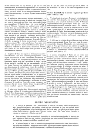 ela não entende como isso seja possível, já que não vive com
nenhum homem. Maria tinha sido prometida a José, mas ainda
não vivia com ele: segundo a tradição, o casamento só se rea-
lizava, em geral, depois de um ano dos esponsais, quando
eram feitas as promessas e os noivos ficavam comprometidos
por um acordo.
11. À objeção de Maria segue o terceiro momento (vv. 35-
38), com a explicação por parte do anjo de que a gravidez dela
será obra da intervenção de Deus. Uma intervenção frisada
com o paralelismo: “O Espírito Santo / virá / sobre você”, e “a
força do Altíssimo / estenderá sua sombra / sobre você”. O
mesmo Deus que acompanhou com sua sombra o povo, na
caminhada da libertação pelo deserto, intervém e, em Maria,
continua realizando sua libertação, uma nova libertação aberta
pela vinda do Messias. Mesmo que Maria não o tenha exigido,
segue um sinal de que o anúncio é verdadeiro: também Isabel,
em sua velhice e esterilidade, havia concebido um filho por
obra de Deus. E a declaração de que para Deus nada é impos-
sível abre a resposta de Maria, na sua terceira e definitiva
reação ao anúncio: “Eis a escrava do Senhor. Faça-se em mim
segundo a tua palavra”. Maria considera-se serva, pronta a
obedecer e colaborar no plano divino. Reconhece, portanto,
que a palavra de Deus, sendo sempre eficaz, por meio da ação
humana torna-se realidade.
12. Os planos de Deus não seguem as formulações ou expec-
tativas humanas. Deus envia seu mensageiro à periferia, a uma
virgem desconhecida de uma cidadezinha desconhecida da
periferia. Nada se fala a respeito das qualidades de Maria,
exatamente porque nela age a gratuidade de Deus, a graça
divina. Maria foi escolhida não por suas qualidades morais,
mas porque Deus, em sua bondade, quer presentear uma vir-
gem desconhecida da periferia com o dom do seu Filho, o
Messias que trará a libertação e a vida a todos os povos. Como
com o pai Abraão, que foi justificado porque acreditou e se
pôs a caminho, não porque era justo ou seguia a Lei mosaica,
que nem sequer existia. O anúncio a Maria fala da gratuidade
total de Deus, e a resposta de Maria fala da disponibilidade
total de uma mulher que compreende algo fundamental: o
plano da salvação só se realiza quando o ser humano se confia
plenamente à vontade de Deus, não porque mereçamos ou
possamos algo por nossas próprias forças, mas porque Deus
mesmo pode tudo e age com plena gratuidade.
13. O anúncio do Messias não é feito aos sumos sacerdotes
ou lideranças políticas de Jerusalém, mas se dá na periferia. O
plano de Deus não passa pelo triunfalismo ou pelo poder, mas
germina, ontem e hoje, na história dos pequenos, daqueles que
como Maria, não têm nada a perder, mas tudo a ganhar pela
graça de Deus. Se Abraão é o pai dos que têm fé, Maria é a
mãe do Messias e de todos os fiéis renovados pela vida do seu
Filho.
2ª leitura (Rm 16,25-27): O mistério é o projeto que Jesus
realiza e estende a todos
14. A leitura tirada da carta aos Romanos é constituída pelos
três versículos finais da carta, uma doxologia provavelmente
acrescentada como conclusão de todas as cartas de Paulo (o
Fragmento Muratoriano, por exemplo, mostra que a carta aos
Romanos aparecia como a última das cartas, e não a primeira,
como em nossas Bíblias). Trata-se de um texto escrito no final
do séc. I ou início do séc. II, por alguém que conhecia muito
bem a teologia de Paulo, já que a consegue sintetizar tão bem
em três versículos. (Notem-se, a respeito da datação, os ele-
mentos apocalípticos: mistério oculto desde a eternidade, sa-
bedoria de Deus...)
15. A glória que os cristãos são convidados a render a Deus
baseia-se na própria ação divina: Deus tem o poder de conser-
var os cristãos firmes nas dificuldades, pois receberam a men-
sagem de Jesus por intermédio do anúncio (evangelho) de
Paulo e podem atuar na sociedade, em comunidade, o projeto
de Deus (v. 25). Somente Deus é sábio, e por meio de Jesus é
que se lhe rende glória (v. 27).
16. O anúncio (evangelho) de Paulo tem seu centro num
“mistério”, como podemos ler sobretudo em Ef 3,1-13. Um
“mistério” que estava envolvido em silêncio, mas agora foi
manifestado pelos profetas e anunciado a todas as gentes, para
conduzir todos à fé que liberta e salva (vv. 25-26). Contudo,
para Paulo, esse “mistério” nada tem que ver com doutrinas ou
ritos secretos próprios de religiões mistéricas ou seitas. O
“mistério” é uma realidade, ou melhor, um projeto concreto: o
projeto de Jesus Cristo, que o Filho de Deus vem começar e
que continua, depois de sua morte e ressurreição, nas comuni-
dades que se formam e se põem no seu seguimento, atuando o
mesmo projeto de liberdade e vida. A partir de Jesus, portanto,
aquele mistério/projeto que era desconhecido tornou-se visível
num homem e, por meio dos escritos proféticos e de apóstolos
como Paulo, que anunciam o evangelho de Jesus, vai chegan-
do a todos os povos. O fundamental é que esse mistério, o
projeto que Jesus realiza, não se circunscreve ao povo judeu
ou a qualquer outro povo, mas chega a todos os povos: é um
projeto universal, que nos empenha a todos numa missão uni-
versal. Não com teorias misteriosas a descobrir, mas com um
projeto concreto a continuar, na fidelidade criativa, no profe-
tismo que não deve ser abafado, em nossos tempos e nos luga-
res mais diversos.
III. PISTAS PARA REFLEXÃO
17. A tentação de aprisionar Deus é uma constante na história. Um olhar à história da Igreja leva-
nos a um pedido de perdão, mas também a lutar para que a liberdade de Deus não continue sendo
reduzida pela mesquinhez, pelo triunfalismo, pelo desejo de poder e privilégio e por tantas outras
coisas. Qual orientação o Messias Jesus Cristo nos ensina a tomar? Que "lugar" somos chamados a
preparar no mundo para o Messias que vem?
18. Deus envia seu Filho ao mundo por intermédio de uma mulher desconhecida da periferia. O
que a resposta de Maria tem que ver com o messianismo que Jesus exercerá? Que tipo de colabora-
ção aquele que ocupa o trono de Davi pede de nós hoje?
19. O mistério/projeto de Jesus foi manifestado pelos profetas e anunciado a todos; foi revelado e,
hoje, pode ser conhecido e seguido por todos. Quais são os desafios para que esse projeto universal
seja continuado fielmente nas diferentes culturas e realidades do nosso tempo?
 