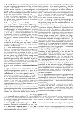 13. O segundo obstáculo é a busca de milagres: "Faze tam-
bém aqui, em tua terra, tudo o que ouvimos dizer que fizeste
em Cafarnaum" (v. 23b). Jesus se recusa a cumprir sinais em
benefício próprio; recusa-se a ser ídolo da abundância, do
prestígio, do poder e da riqueza (cf. as tentações de Jesus em
4,1-12). A fé no Deus libertador não é resultado de um cálcu-
lo meticuloso das probabilidades. Fé é entrega total.
14. Esses dois obstáculos impedem que o "hoje" da liberta-
ção atinja o povo de Nazaré. Só quem tem os olhos do pobre
será capaz de aceitar a libertação que vem do Messias pobre
e aliado dos marginalizados.
b. Deus não se prende a um povo (vv. 24-30)
15. A situação de Jesus é semelhante à dos profetas antigos,
rejeitados por seus conterrâneos (v. 24). Jesus lhes recorda
dois episódios do passado: o de Elias que, sob ação de Deus,
vai socorrer a viúva de Sarepta, uma estrangeira de Sidônia
(vv. 25-26; cf. 1Rs 17), e o de Eliseu que cura o sírio Naamã
(v. 27; cf. 2Rs 5). A rejeição dos profetas serve de ocasião
para que Deus se manifeste aos que estão fora de Israel e os
salve. Estes, por sua vez, reconhecem que Deus age por meio
dos profetas e passam a reconhecê-lo como o único Deus
verdadeiro.
16. Para Lucas, a rejeição de Jesus em Nazaré (e a rejeição
do evangelho por parte dos "judeus" nos Atos dos Apóstolos)
serve de ocasião para manifestar que Deus não pode ser con-
dicionado a um povo ou raça.
17. A reação dos habitantes de Nazaré é violenta: rejeitam
Jesus e seu programa de libertação, tentando precipitá-lo de
um monte. Jesus está sendo rejeitado enquanto profeta do
Pai. O episódio recorda, por contraste, Dt 13,2ss. Lá, o falso
profeta deveria ser morto, "porque propôs uma revolta contra
Javé seu Deus, que tirou vocês do Egito e os resgatou da casa
da escravidão" (Dt 13,6a). Aqui, Jesus é rejeitado por se
apresentar como aquele que renova os prodígios do Deus que
libertou Israel da escravidão egípcia. Mas é impossível deter
o processo de libertação: "Jesus, porém, passando pelo meio
deles, continuou o seu caminho" (Lc 4,30).
2ª leitura (1Cor 12,31-13,13): A solidariedade é a base de
tudo
18. Após ter mostrado que os coríntios tinham uma visão
redutiva e personalística dos carismas (cf. 2ª leitura do do-
mingo passado), Paulo lhes dá uma ordem: "Procurem os
dons mais altos" (v. 31a) e passa a apresentar, no cap. 13, a
razão de ser dos carismas. A base de tudo é o amor (13,1-
13), um amor ativo que se traduz na solidariedade prática.
19. O capítulo 13 serve de fundamentação para a questão dos
carismas. O amor era a nota característica dos primeiros
cristãos, e deveria sê-lo também para os coríntios. Mas a
competitividade na busca dos carismas extraordinários havia
criado clima tenso na comunidade.
20. Nos elencos de dons apresentados anteriormente, Paulo
pusera em último lugar os dois carismas mais ambicionados
pelos coríntios (línguas e profecia). Aqui, no hino do amor,
coloca-os logo no início. Em primeiro lugar, o dom das lín-
guas (v. 1): se não serve à edificação da comunidade, os que
falam em línguas – as dos homens e as dos anjos – são como
sino barulhento que irrita os ouvidos. Em segundo lugar, vem o
dom da profecia, do conhecimento de todos os mistérios, de
toda ciência e a fé extraordinária a ponto de transportar monta-
nhas (v. 2). Os coríntios ambicionavam fortemente esses dons
(cf. 8,1), porém, em vista da promoção pessoal, e não como
formas de se solidarizar com os outros. Sem a solidariedade
prática, aquele que possui um desses dons nada é.
21. O v. 3 vai além. Até a coragem de distribuir tudo aos fa-
mintos e, mais ainda, de entregar o próprio corpo às chamas,
não resistindo ao martírio, se tudo não fosse movido pela soli-
dariedade, nenhum valor teria.
22. Os vv. 4-7 descrevem o que é ser solidário. Temos aí quin-
ze expressões, mostrando o que é e o que não é viver a solida-
riedade. Com isso fica claro que amor é ação eminentemente
concreta em favor de alguém, no caso a comunidade e as pes-
soas mais necessitadas, os fracos e os pobres. Amor, portanto,
não é sentimento, mas atitude concreta que leva a superar os
conflitos, fazendo obras que levem à comunhão com todos, e
deixando de fazer o que tenha conotação exibicionista. Em
Corinto alguns se incharam de orgulho (cf. 4,6.18-19; 5,2; 8,1);
outros tornaram-se indecentes (cf. 5,1), e até nas celebrações
comunitárias faziam-se coisas inconvenientes que beiravam os
ritos pagãos (cf. 14,40), reproduzindo na comunidade o modo
de ser e agir da sociedade injusta. A solidariedade é marcada
pelo equilíbrio e pela busca do bem comum: "Tudo desculpa,
tudo crê, tudo espera, tudo suporta" (v. 7).
23. Cabe à comunidade cristã escolher entre o transitório e o
permanente. "O amor jamais passará" (v. 8a), pois Deus é a-
mor. O objetivo último da comunidade é vivê-lo em todas as
suas dimensões e manifestações, até que venha a perfeição e
desapareça o que é limitado (cf. v. 10). Para Paulo, não existe
expressão mais perfeita do ser cristão, da vida em Cristo, do
que o amor solidário entre as pessoas. Mais uma vez ele relati-
viza a função das línguas, profecia e ciência (cf. vv. 8b-9).
24. Paulo já havia alertado os coríntios de que havia muita
infantilidade no meio deles, pois cada qual tomava partido em
favor de um agente de pastoral (cf. 3,1-5). Essa infantilidade se
refletia também naqueles que se ostentavam por causa dos dons
extraordinários que haviam recebido. O cristão maduro não
procura essas coisas com tal escopo (cf. v. 11). É chegada a
fase adulta do ser cristão.
25. O v. 12 contrapõe o agora e o depois, dois momentos su-
cessivos. O primeiro momento (agora) é embrionário e revela
transitoriedade. O conhecimento aí é limitado. Por isso mesmo
requer o discernimento em vista da solidariedade prática. O
segundo momento (depois) é a fase definitiva, e só aí o conhe-
cimento é pleno.
26. O hino conclui ressaltando a primazia do amor sobre a fé e
a esperança. A fé, para Paulo, se concretiza no amor entre os
membros da comunidade. É o amor quem cria laços, supera
conflitos, impelindo para frente, na esperança. O amor é, pois,
a forma concreta na qual a fé se expressa.
III. PISTAS PARA REFLEXÃO
27. O profeta não teme os conflitos (cf. 1ª leitura Jr 1,4-5.17-19) O exemplo de Jeremias pode se tornar momento oportuno
para refletir sobre a missão profética da comunidade cristã como um todo. Contra quem, hoje, a comunidade terá que ser cida-
de fortificada, coluna de ferro, muralha de bronze? Procurar exemplos em que se sentiu fortemente a presença de Deus nas
lutas pela justiça e liberdade.
28. Jesus, o profeta rejeitado (cf. Evangelho Lc 4,21-30). Levar a comunidade a descobrir quando é que aceitamos e quando
rejeitamos a libertação que Deus nos oferece em Jesus Cristo.
29. A solidariedade é a base de tudo (cf. 2ª leitura 1Cor 12,31-13,13). A celebração comunitária é excelente oportunidade
para descobrir os gestos de solidariedade que se realizam constantemente na comunidade. E é também ocasião para refletir
sobre o fundamento de tudo o que fazemos.
 