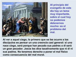 Al ver a aquel ciego, lo primero que se les ocurre a los
discípulos es pensar un una creencia casi general: si uno
nace ciego, será porque han pecado sus padres o él será
un gran pecador. Jesús les dice taxativamente que ni él ni
sus padres. No tenemos derecho a poner el mal físico
como consecuencia del mal moral.
Al principio del
evangelio de este
día hay un tema
muy importante,
sobre el cual hoy
no podemos
detenernos
mucho: es el
problema del
mal.
 