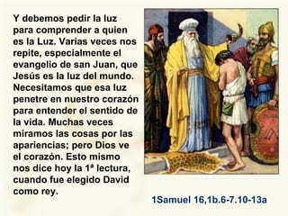 Y debemos pedir la luz
para comprender a quien
es la Luz. Varias veces nos
repite, especialmente el
evangelio de san Juan, que
Jesús es la luz del mundo.
Necesitamos que esa luz
penetre en nuestro corazón
para entender el sentido de
la vida. Muchas veces
miramos las cosas por las
apariencias; pero Dios ve
el corazón. Esto mismo
nos dice hoy la 1ª lectura,
cuando fue elegido David
como rey.
1Samuel 16,1b.6-7.10-13a
 