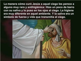 La manera cómo curó Jesús a aquel ciego les parece a
alguno muy rara y antihigiénica: Hizo un poco de barro
con su saliva y lo puso en los ojos al ciego. La higiene
era muy diferente en aquel ambiente. Y la saliva era un
símbolo de fuerza y vida que transmitía al ciego.
 