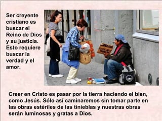 Creer en Cristo es pasar por la tierra haciendo el bien,
como Jesús. Sólo así caminaremos sin tomar parte en
las obras estériles de las tinieblas y nuestras obras
serán luminosas y gratas a Dios.
Ser creyente
cristiano es
buscar el
Reino de Dios
y su justicia.
Esto requiere
buscar la
verdad y el
amor.
 