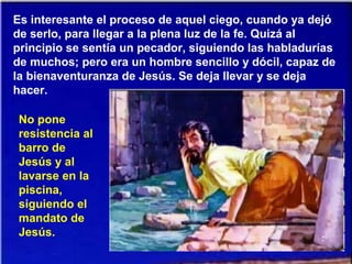 Es interesante el proceso de aquel ciego, cuando ya dejó
de serlo, para llegar a la plena luz de la fe. Quizá al
principio se sentía un pecador, siguiendo las habladurías
de muchos; pero era un hombre sencillo y dócil, capaz de
la bienaventuranza de Jesús. Se deja llevar y se deja
hacer.
No pone
resistencia al
barro de
Jesús y al
lavarse en la
piscina,
siguiendo el
mandato de
Jesús.
 