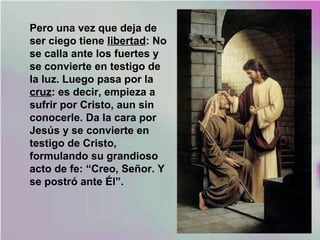 Pero una vez que deja de
ser ciego tiene libertad: No
se calla ante los fuertes y
se convierte en testigo de
la luz. Luego pasa por la
cruz: es decir, empieza a
sufrir por Cristo, aun sin
conocerle. Da la cara por
Jesús y se convierte en
testigo de Cristo,
formulando su grandioso
acto de fe: “Creo, Señor. Y
se postró ante Él”.
 