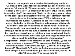 Llamaron por segunda vez al que había sido ciego y le dijeron:
"Confiésalo ante Dios: nosotros sabemos que ese hombre es un
pecador." Contestó él: "Si es un pecador, no lo sé; sólo sé que yo
era ciego y ahora veo." Le preguntan de nuevo: ¿Qué te hizo, cómo
te abrió los ojos?" Les contestó: "Os lo he dicho ya, y no me habéis
hecho caso; ¿para qué queréis oírlo otra vez?; ¿también vosotros
queréis haceros discípulos suyos?" Ellos lo llenaron de
improperios y le dijeron: "Discípulo de ése lo serás tú; nosotros
somos discípulos de Moisés. Nosotros sabemos que a Moisés le
habló Dios, pero ése no sabemos de dónde viene." Replicó él:
"Pues eso es lo raro: que vosotros no sabéis de dónde viene y, sin
embargo, me ha abierto los ojos. Sabemos que Dios no escucha a
los pecadores, sino al que es religioso y hace su voluntad. Jamás
se oyó decir que nadie le abriera los ojos a un ciego de nacimiento;
si éste no viniera de Dios, no tendría ningún poder."
Le replicaron: "Empecatado naciste tú de pies a cabeza, ¿y nos vas
a dar lecciones a nosotros?" Y lo expulsaron. Oyó Jesús que lo
habían expulsado, lo encontró y le dijo: "¿Crees tú en el Hijo del
hombre?" Él contestó: "¿Y quién es, Señor, para que crea en él?"
Jesús le dijo: "Lo estás viendo: el que te está hablando, ése es." Él
dijo: "Creo, señor." Y se postró ante él.
 