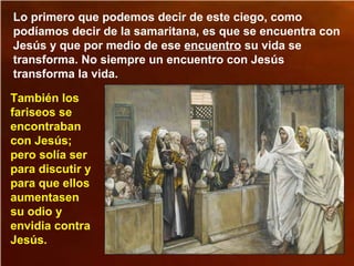 Lo primero que podemos decir de este ciego, como
podíamos decir de la samaritana, es que se encuentra con
Jesús y que por medio de ese encuentro su vida se
transforma. No siempre un encuentro con Jesús
transforma la vida.
También los
fariseos se
encontraban
con Jesús;
pero solía ser
para discutir y
para que ellos
aumentasen
su odio y
envidia contra
Jesús.
 