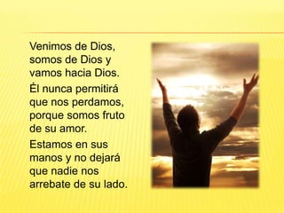 Venimos de Dios,
somos de Dios y
vamos hacia Dios.
Él nunca permitirá
que nos perdamos,
porque somos fruto
de su amor.
Estamos en sus
manos y no dejará
que nadie nos
arrebate de su lado.
 