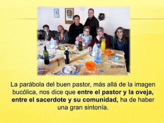 La parábola del buen pastor, más allá de la imagen
bucólica, nos dice que entre el pastor y la oveja,
entre el sacerdote y su comunidad, ha de haber
una gran sintonía.
 