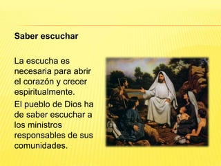 Saber escuchar
La escucha es
necesaria para abrir
el corazón y crecer
espiritualmente.
El pueblo de Dios ha
de saber escuchar a
los ministros
responsables de sus
comunidades.
 