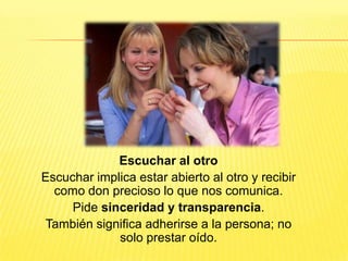 Escuchar al otro
Escuchar implica estar abierto al otro y recibir
como don precioso lo que nos comunica.
Pide sinceridad y transparencia.
También significa adherirse a la persona; no
solo prestar oído.
 