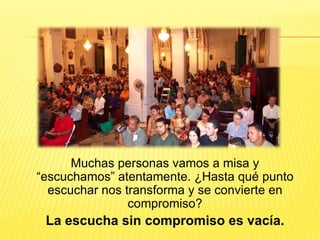 Muchas personas vamos a misa y
“escuchamos” atentamente. ¿Hasta qué punto
escuchar nos transforma y se convierte en
compromiso?
La escucha sin compromiso es vacía.
 