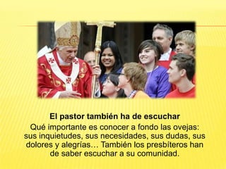 El pastor también ha de escuchar
Qué importante es conocer a fondo las ovejas:
sus inquietudes, sus necesidades, sus dudas, sus
dolores y alegrías… También los presbíteros han
de saber escuchar a su comunidad.
 