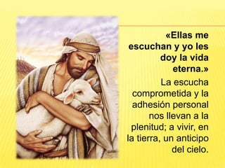 «Ellas me
escuchan y yo les
doy la vida
eterna.»
La escucha
comprometida y la
adhesión personal
nos llevan a la
plenitud; a vivir, en
la tierra, un anticipo
del cielo.
 