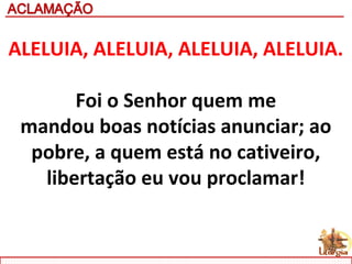 ALELUIA, ALELUIA, ALELUIA, ALELUIA.
Foi o Senhor quem me
mandou boas notícias anunciar; ao
pobre, a quem está no cativeiro,
libertação eu vou proclamar!
 
