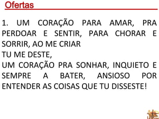 1. UM CORAÇÃO PARA AMAR, PRA
PERDOAR E SENTIR, PARA CHORAR E
SORRIR, AO ME CRIAR
TU ME DESTE,
UM CORAÇÃO PRA SONHAR, INQUIETO E
SEMPRE A BATER, ANSIOSO POR
ENTENDER AS COISAS QUE TU DISSESTE!
 