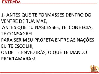 1- ANTES QUE TE FORMASSES DENTRO DO
VENTRE DE TUA MÃE,
ANTES QUE TU NASCESSES, TE CONHECIA,
TE CONSAGREI.
PARA SER MEU PROFETA ENTRE AS NAÇÕES
EU TE ESCOLHI,
ONDE TE ENVIO IRÁS, O QUE TE MANDO
PROCLAMARÁS!
 