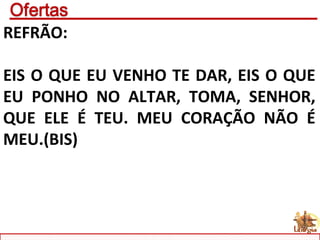 REFRÃO:
EIS O QUE EU VENHO TE DAR, EIS O QUE
EU PONHO NO ALTAR, TOMA, SENHOR,
QUE ELE É TEU. MEU CORAÇÃO NÃO É
MEU.(BIS)
 