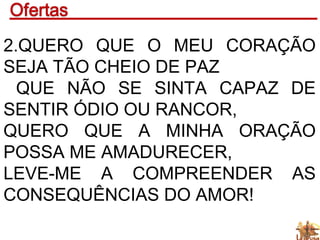 2.QUERO QUE O MEU CORAÇÃO
SEJA TÃO CHEIO DE PAZ
QUE NÃO SE SINTA CAPAZ DE
SENTIR ÓDIO OU RANCOR,
QUERO QUE A MINHA ORAÇÃO
POSSA ME AMADURECER,
LEVE-ME A COMPREENDER AS
CONSEQUÊNCIAS DO AMOR!
 