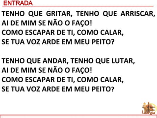 TENHO QUE GRITAR, TENHO QUE ARRISCAR,
AI DE MIM SE NÃO O FAÇO!
COMO ESCAPAR DE TI, COMO CALAR,
SE TUA VOZ ARDE EM MEU PEITO?
TENHO QUE ANDAR, TENHO QUE LUTAR,
AI DE MIM SE NÃO O FAÇO!
COMO ESCAPAR DE TI, COMO CALAR,
SE TUA VOZ ARDE EM MEU PEITO?
 