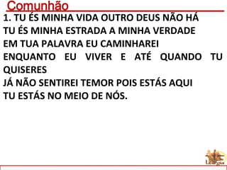 1. TU ÉS MINHA VIDA OUTRO DEUS NÃO HÁ
TU ÉS MINHA ESTRADA A MINHA VERDADE
EM TUA PALAVRA EU CAMINHAREI
ENQUANTO EU VIVER E ATÉ QUANDO TU
QUISERES
JÁ NÃO SENTIREI TEMOR POIS ESTÁS AQUI
TU ESTÁS NO MEIO DE NÓS.
 