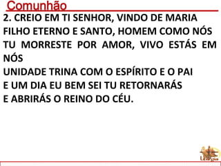 2. CREIO EM TI SENHOR, VINDO DE MARIA
FILHO ETERNO E SANTO, HOMEM COMO NÓS
TU MORRESTE POR AMOR, VIVO ESTÁS EM
NÓS
UNIDADE TRINA COM O ESPÍRITO E O PAI
E UM DIA EU BEM SEI TU RETORNARÁS
E ABRIRÁS O REINO DO CÉU.
 