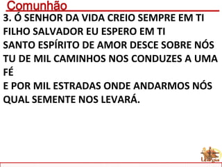 3. Ó SENHOR DA VIDA CREIO SEMPRE EM TI
FILHO SALVADOR EU ESPERO EM TI
SANTO ESPÍRITO DE AMOR DESCE SOBRE NÓS
TU DE MIL CAMINHOS NOS CONDUZES A UMA
FÉ
E POR MIL ESTRADAS ONDE ANDARMOS NÓS
QUAL SEMENTE NOS LEVARÁ.
 