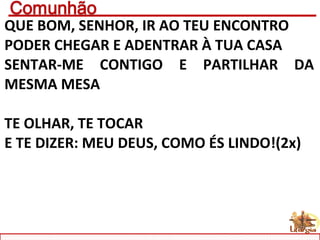 QUE BOM, SENHOR, IR AO TEU ENCONTRO
PODER CHEGAR E ADENTRAR À TUA CASA
SENTAR-ME CONTIGO E PARTILHAR DA
MESMA MESA
TE OLHAR, TE TOCAR
E TE DIZER: MEU DEUS, COMO ÉS LINDO!(2x)
 