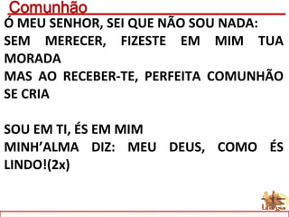 Ó MEU SENHOR, SEI QUE NÃO SOU NADA:
SEM MERECER, FIZESTE EM MIM TUA
MORADA
MAS AO RECEBER-TE, PERFEITA COMUNHÃO
SE CRIA
SOU EM TI, ÉS EM MIM
MINH’ALMA DIZ: MEU DEUS, COMO ÉS
LINDO!(2x)
 