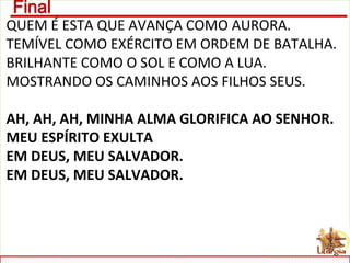 QUEM É ESTA QUE AVANÇA COMO AURORA.
TEMÍVEL COMO EXÉRCITO EM ORDEM DE BATALHA.
BRILHANTE COMO O SOL E COMO A LUA.
MOSTRANDO OS CAMINHOS AOS FILHOS SEUS.
AH, AH, AH, MINHA ALMA GLORIFICA AO SENHOR.
MEU ESPÍRITO EXULTA
EM DEUS, MEU SALVADOR.
EM DEUS, MEU SALVADOR.
 