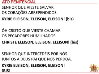 SENHOR QUE VIESTE SALVAR
OS CORAÇÕES ARREPENDIDOS.
KYRIE ELEISON, ELEISON, ELEISON! (bis)
ÓH CRISTO QUE VIESTE CHAMAR
OS PECADORES HUMILHADOS.
CHRISTE ELEISON, ELEISON, ELEISON! (bis)
SENHOR QUE INTERCEDEIS POR NÓS
JUNTOS A DEUS PAI QUE NOS PERDOA.
KYRIE ELEISON, ELEISON, ELEISON!
(BIS)
 