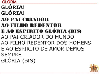 GLÓRIA!
GLÓRIA!
AO PAI CRIADOR
AO FILHO REDENTOR
E AO ESPIRITO GLÓRIA (BIS)
AO PAI CRIADOR DO MUNDO
AO FILHO REDENTOR DOS HOMENS
E AO ESPIRITO DE AMOR DEMOS
SEMPRE
GLÓRIA (BIS)
 