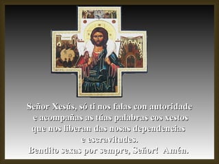Señor Xesús, só ti nos falas con autoridade e acompañas as túas palabras cos xestos que nos liberan das nosas dependencias  e escravitudes. Bendito sexas por sempre, Señor!  Amén.  