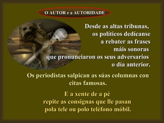 Desde as altas tribunas,  os políticos dedícanse a rebater as frases máis sonoras  que pronunciaron os seus adversarios  o día anterior. Os periodistas salpican as súas columnas con citas famosas. E a xente de a pé  repite as consignas que lle pasan  pola tele ou polo teléfono móbil. O AUTOR e a AUTORIDADE 