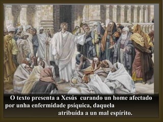 O texto presenta a Xesús  curando un home afectado por unha enfermidade psíquica, daquela  atribuída a un mal espírito. 