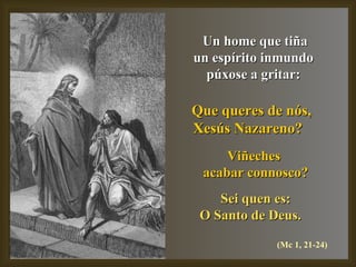 Un home que tiña un espírito inmundo  púxose a gritar: Que queres de nós,  Xesús Nazareno?   Viñeches  acabar connosco? Sei quen es: O Santo de Deus.   (Mc 1, 21-24) 