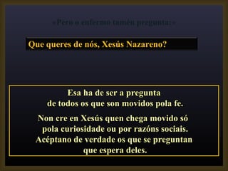 Esa ha de ser a pregunta de todos os que son movidos pola fe. Non cre en Xesús quen chega movido só  pola curiosidade ou por razóns sociais. Acéptano de verdade os que se preguntan que espera deles. «Pero o enfermo tamén pregunta:» Que queres de nós, Xesús Nazareno?  