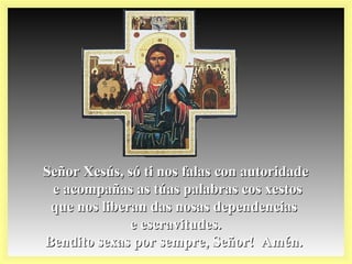 Señor Xesús, só ti nos falas con autoridadeSeñor Xesús, só ti nos falas con autoridade
e acompañas as túas palabras cos xestose acompañas as túas palabras cos xestos
que nos liberan das nosas dependenciasque nos liberan das nosas dependencias
e escravitudes.e escravitudes.
Bendito sexas por sempre, Señor! Amén.Bendito sexas por sempre, Señor! Amén.
 