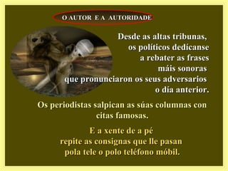 Desde as altas tribunas,Desde as altas tribunas,
os políticos dedícanseos políticos dedícanse
a rebater as frasesa rebater as frases
máis sonorasmáis sonoras
que pronunciaron os seus adversariosque pronunciaron os seus adversarios
o día anterior.o día anterior.
Os periodistas salpican as súas columnas conOs periodistas salpican as súas columnas con
citas famosas.citas famosas.
E a xente de a péE a xente de a pé
repite as consignas que lle pasanrepite as consignas que lle pasan
pola tele o polo teléfono móbil.pola tele o polo teléfono móbil.
O AUTOR E A AUTORIDADEO AUTOR E A AUTORIDADE
 
