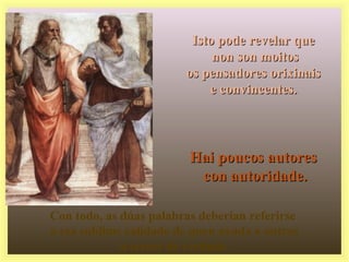 Isto pode revelar queIsto pode revelar que
non son moitosnon son moitos
os pensadores orixinaisos pensadores orixinais
e convincentes.e convincentes.
Hai poucos autoresHai poucos autores
con autoridade.con autoridade.
Con todo, as dúas palabras deberían referirse
a esa sublime calidade de quen axuda a outros
a crecer de verdade.
 