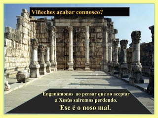 Viñeches acabar connosco?
Enganámonos ao pensar que ao aceptarEnganámonos ao pensar que ao aceptar
a Xesús sairemos perdendo.a Xesús sairemos perdendo.
Ese é o noso mal.Ese é o noso mal.
 