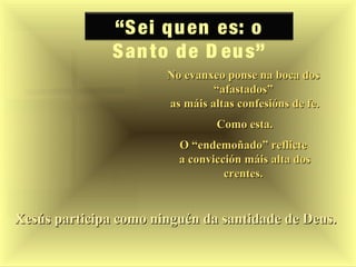 “Sei quen es: o
Santo de D eus”
Xesús participa como ninguén da santidade de Deus.Xesús participa como ninguén da santidade de Deus.
No evanxeo ponse na boca dosNo evanxeo ponse na boca dos
“afastados”“afastados”
as máis altas confesións de fe.as máis altas confesións de fe.
Como esta.Como esta.
O “endemoñado” reflicteO “endemoñado” reflicte
a convicción máis alta dosa convicción máis alta dos
crentes.crentes.
 