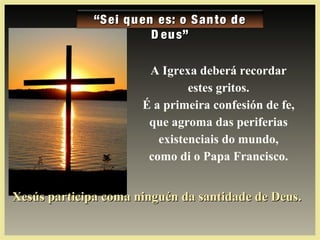 ““Sei quen es: o Santo deSei quen es: o Santo de
D eus”D eus”
Xesús participa coma ninguén da santidade de Deus.Xesús participa coma ninguén da santidade de Deus.
A Igrexa deberá recordar
estes gritos.
É a primeira confesión de fe,
que agroma das periferias
existenciais do mundo,
como di o Papa Francisco.
 