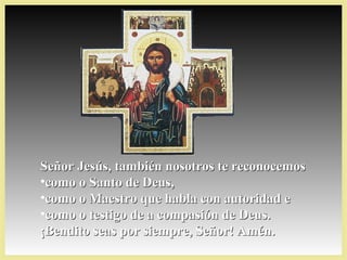 Señor Jesús, también nosotros te reconocemosSeñor Jesús, también nosotros te reconocemos
•como o Santo de Deus,como o Santo de Deus,
•como o Maestro que habla con autoridad ecomo o Maestro que habla con autoridad e
•como o testigo de a compasión de Deus.como o testigo de a compasión de Deus.
¡Bendito seas por siempre, Señor! Amén.¡Bendito seas por siempre, Señor! Amén.
 
