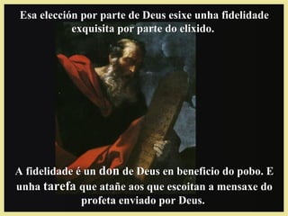 Esa elección por parte de Deus esixe unha fidelidadeEsa elección por parte de Deus esixe unha fidelidade
exquisita por parte do elixido.exquisita por parte do elixido.
A fidelidade é unA fidelidade é un dondon de Deus en beneficio do pobo. Ede Deus en beneficio do pobo. E
unhaunha tarefatarefa que atañe aos que escoitan a mensaxe doque atañe aos que escoitan a mensaxe do
profeta enviado por Deus.profeta enviado por Deus.
 
